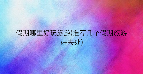 假期哪里好玩旅游(推荐几个假期旅游好去处)