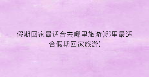 假期回家最适合去哪里旅游(哪里最适合假期回家旅游)