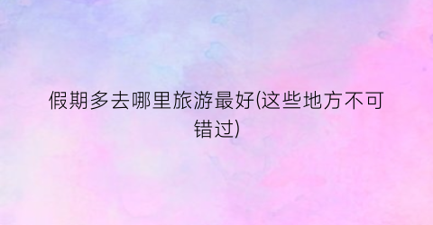 假期多去哪里旅游最好(这些地方不可错过)