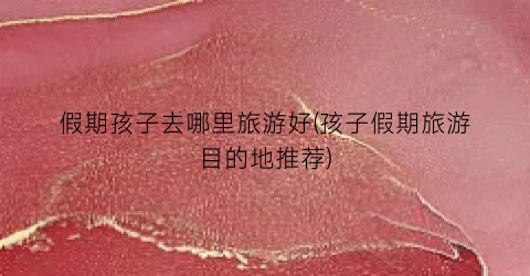 假期孩子去哪里旅游好(孩子假期旅游目的地推荐)