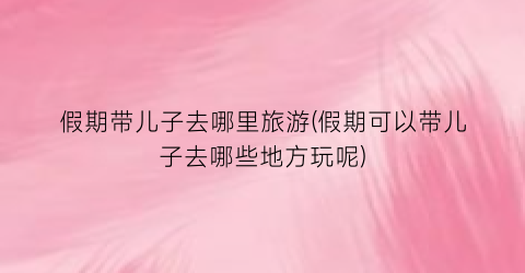 假期带儿子去哪里旅游(假期可以带儿子去哪些地方玩呢)