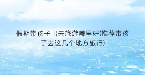 假期带孩子出去旅游哪里好(推荐带孩子去这几个地方旅行)