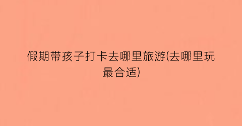 假期带孩子打卡去哪里旅游(去哪里玩最合适)