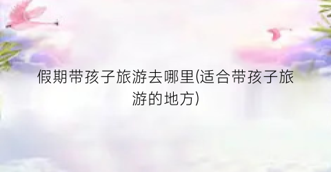 假期带孩子旅游去哪里(适合带孩子旅游的地方)