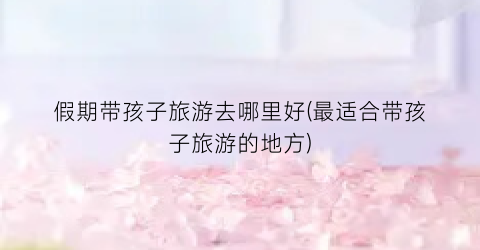 假期带孩子旅游去哪里好(最适合带孩子旅游的地方)