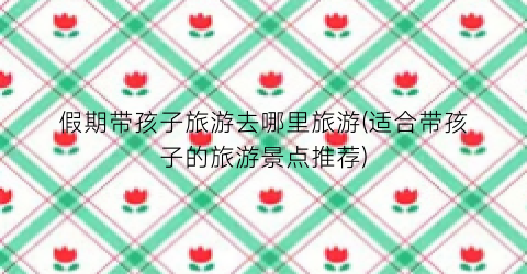 假期带孩子旅游去哪里旅游(适合带孩子的旅游景点推荐)
