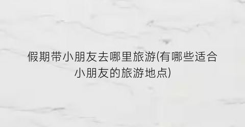 假期带小朋友去哪里旅游(有哪些适合小朋友的旅游地点)