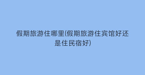 假期旅游住哪里(假期旅游住宾馆好还是住民宿好)