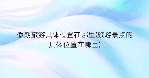 假期旅游具体位置在哪里(旅游景点的具体位置在哪里)