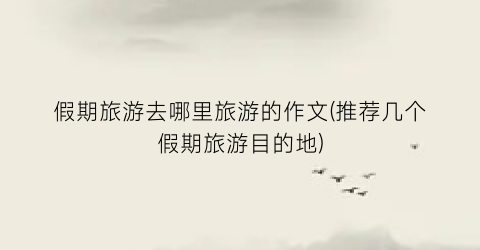 假期旅游去哪里旅游的作文(推荐几个假期旅游目的地)