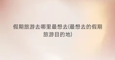 假期旅游去哪里最想去(最想去的假期旅游目的地)