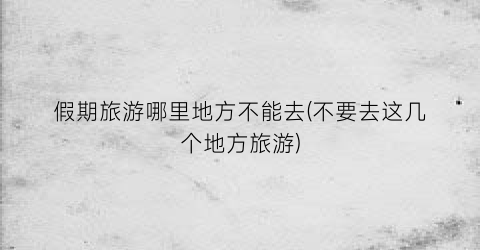 假期旅游哪里地方不能去(不要去这几个地方旅游)