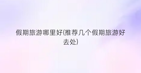 假期旅游哪里好(推荐几个假期旅游好去处)