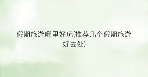 假期旅游哪里好玩(推荐几个假期旅游好去处)