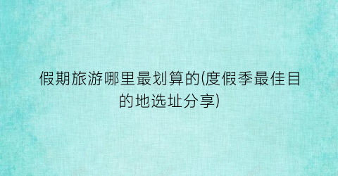 假期旅游哪里最划算的(度假季最佳目的地选址分享)