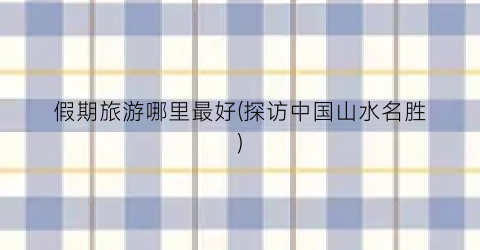 假期旅游哪里最好(探访中国山水名胜)