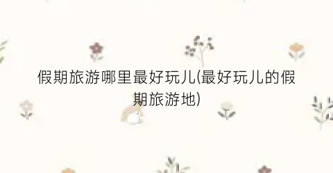 假期旅游哪里最好玩儿(最好玩儿的假期旅游地)