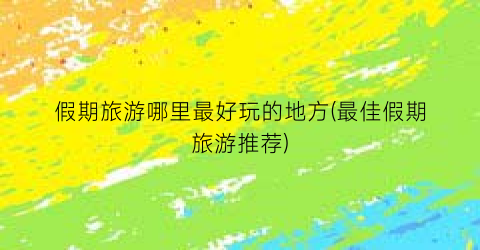 假期旅游哪里最好玩的地方(最佳假期旅游推荐)