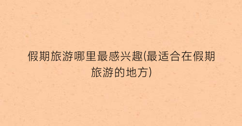 假期旅游哪里最感兴趣(最适合在假期旅游的地方)