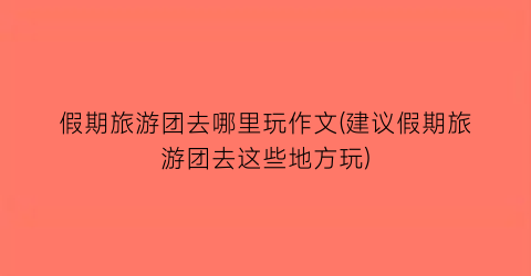 假期旅游团去哪里玩作文(建议假期旅游团去这些地方玩)