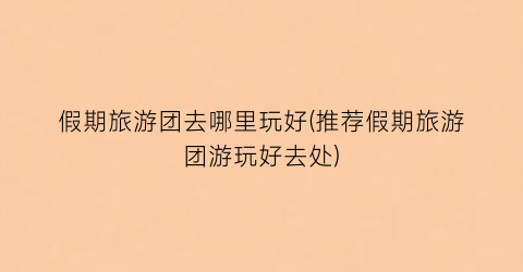 假期旅游团去哪里玩好(推荐假期旅游团游玩好去处)