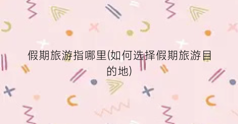 假期旅游指哪里(如何选择假期旅游目的地)