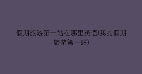假期旅游第一站在哪里英语(我的假期旅游第一站)