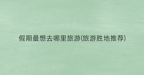 假期最想去哪里旅游(旅游胜地推荐)