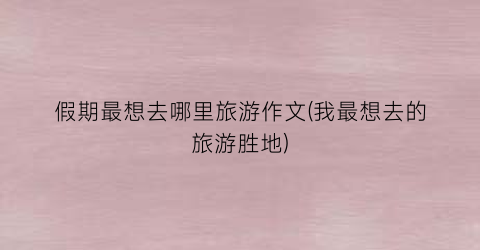 假期最想去哪里旅游作文(我最想去的旅游胜地)
