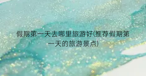 假期第一天去哪里旅游好(推荐假期第一天的旅游景点)