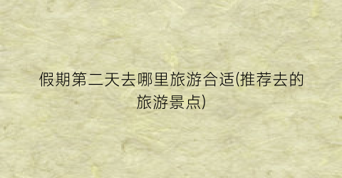 假期第二天去哪里旅游合适(推荐去的旅游景点)