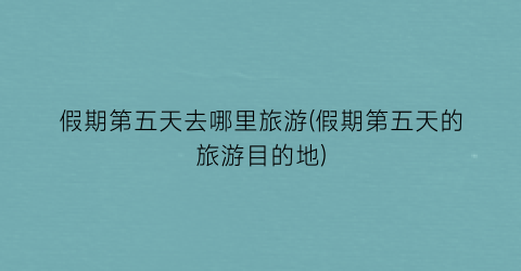 假期第五天去哪里旅游(假期第五天的旅游目的地)