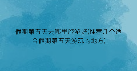 假期第五天去哪里旅游好(推荐几个适合假期第五天游玩的地方)