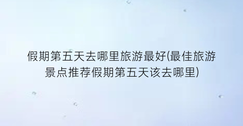 假期第五天去哪里旅游最好(最佳旅游景点推荐假期第五天该去哪里)