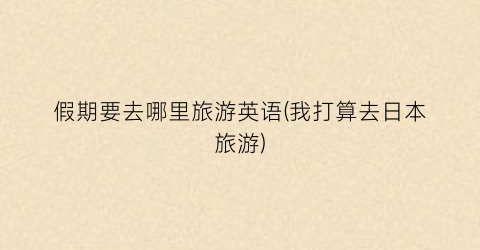 假期要去哪里旅游英语(我打算去日本旅游)