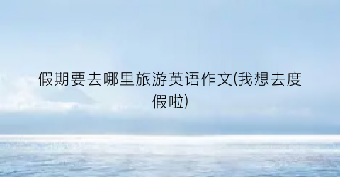 假期要去哪里旅游英语作文(我想去度假啦)
