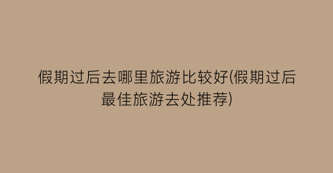 假期过后去哪里旅游比较好(假期过后最佳旅游去处推荐)