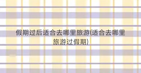 假期过后适合去哪里旅游(适合去哪里旅游过假期)