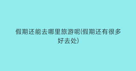 假期还能去哪里旅游呢(假期还有很多好去处)