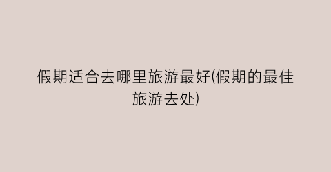 假期适合去哪里旅游最好(假期的最佳旅游去处)