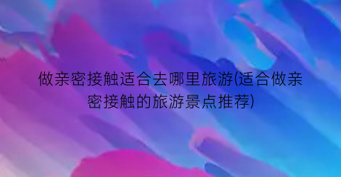 做亲密接触适合去哪里旅游(适合做亲密接触的旅游景点推荐)