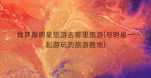 做梦跟明星旅游去哪里旅游(与明星一起游玩的旅游胜地)