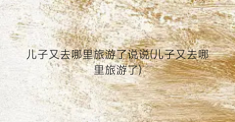 儿子又去哪里旅游了说说(儿子又去哪里旅游了)