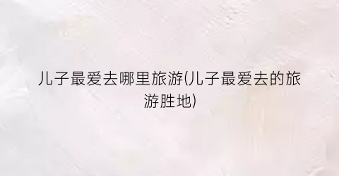 儿子最爱去哪里旅游(儿子最爱去的旅游胜地)