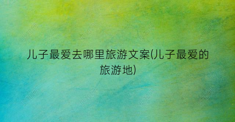 儿子最爱去哪里旅游文案(儿子最爱的旅游地)