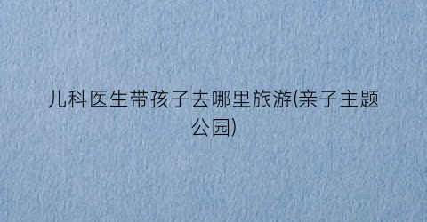 儿科医生带孩子去哪里旅游(亲子主题公园)