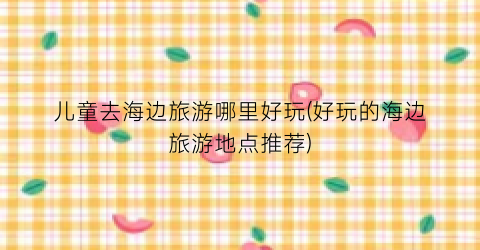 儿童去海边旅游哪里好玩(好玩的海边旅游地点推荐)