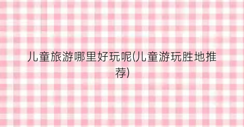 儿童旅游哪里好玩呢(儿童游玩胜地推荐)