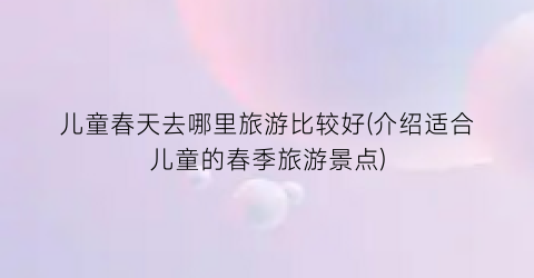 儿童春天去哪里旅游比较好(介绍适合儿童的春季旅游景点)