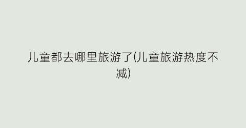 儿童都去哪里旅游了(儿童旅游热度不减)
